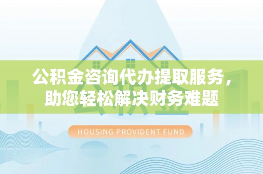 祁阳公积金咨询代办提取服务，助您轻松解决财务难题