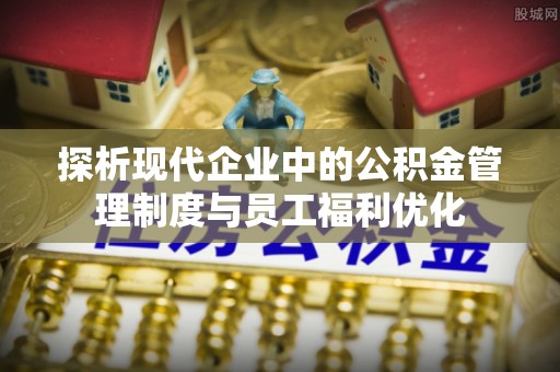 祁阳探析现代企业中的公积金管理制度与员工福利优化