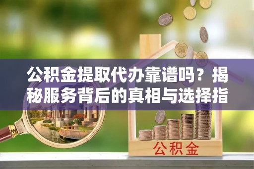 祁阳公积金提取代办靠谱吗？揭秘服务背后的真相与选择指南