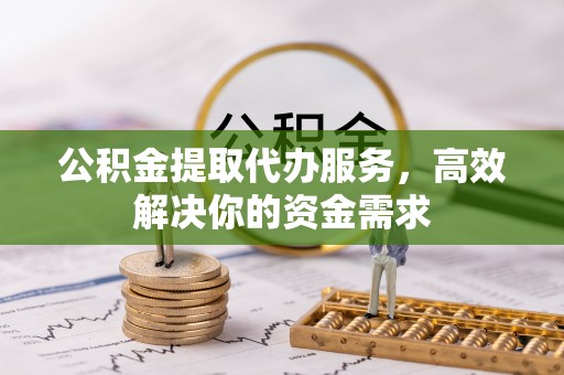 祁阳公积金提取代办服务，高效解决你的资金需求
