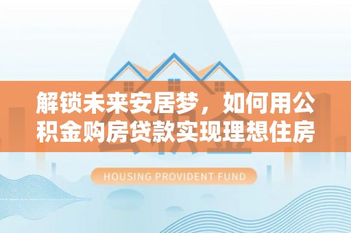 祁阳解锁未来安居梦，如何用公积金购房贷款实现理想住房计划