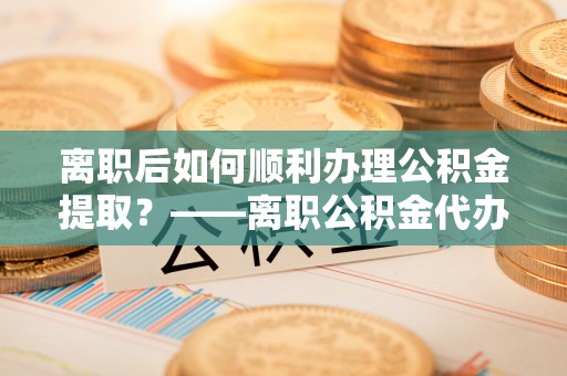 祁阳离职后如何顺利办理公积金提取？——离职公积金代办提取全攻略