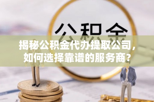 祁阳揭秘公积金代办提取公司，如何选择靠谱的服务商？