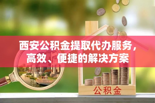 祁阳西安公积金提取代办服务，高效、便捷的解决方案