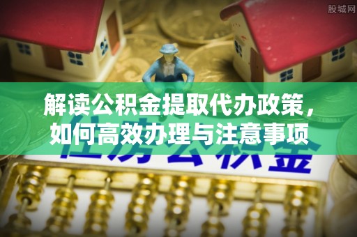 祁阳解读公积金提取代办政策，如何高效办理与注意事项