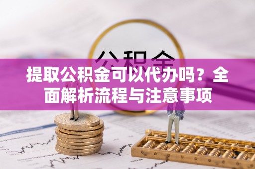 祁阳提取公积金可以代办吗？全面解析流程与注意事项