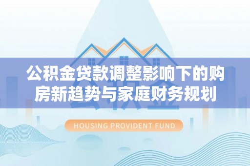 祁阳公积金贷款调整影响下的购房新趋势与家庭财务规划