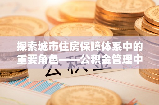 祁阳探索城市住房保障体系中的重要角色——公积金管理中心