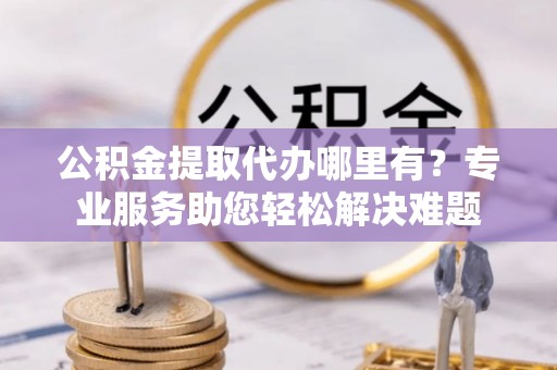 祁阳公积金提取代办哪里有？专业服务助您轻松解决难题