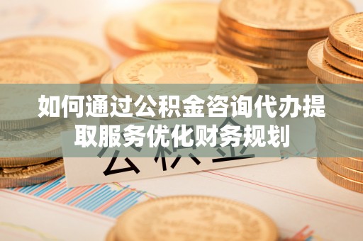 祁阳如何通过公积金咨询代办提取服务优化财务规划