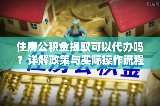 祁阳住房公积金提取可以代办吗？详解政策与实际操作流程