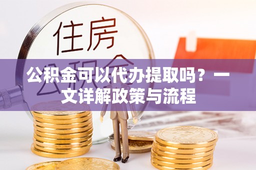 祁阳公积金可以代办提取吗？一文详解政策与流程