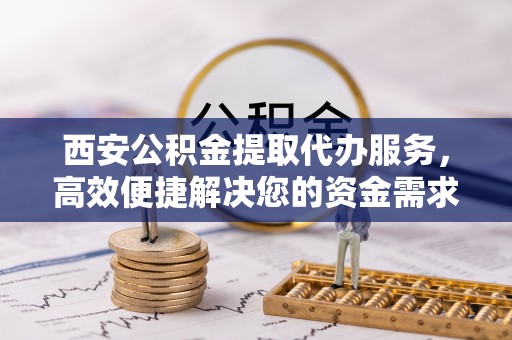 祁阳西安公积金提取代办服务，高效便捷解决您的资金需求
