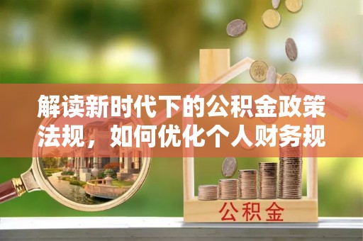 祁阳解读新时代下的公积金政策法规，如何优化个人财务规划