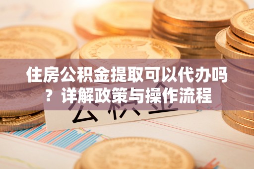 祁阳住房公积金提取可以代办吗？详解政策与操作流程