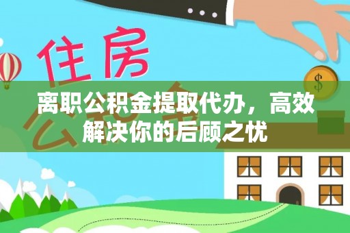 祁阳离职公积金提取代办，高效解决你的后顾之忧