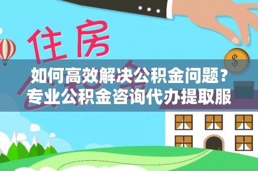 祁阳如何高效解决公积金问题？专业公积金咨询代办提取服务来帮你