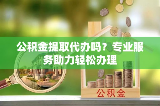 祁阳公积金提取代办吗？专业服务助力轻松办理