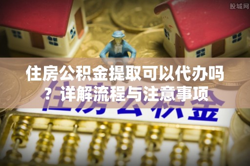 祁阳住房公积金提取可以代办吗？详解流程与注意事项