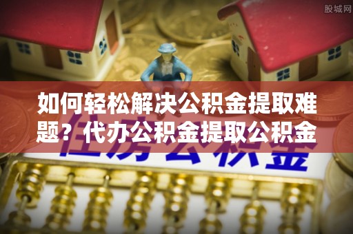 祁阳如何轻松解决公积金提取难题？代办公积金提取公积金服务详解