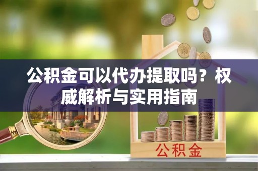 祁阳公积金可以代办提取吗？权威解析与实用指南