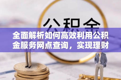 祁阳全面解析如何高效利用公积金服务网点查询，实现理财与生活优化