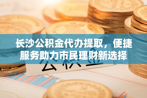 祁阳长沙公积金代办提取，便捷服务助力市民理财新选择