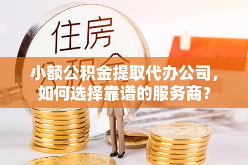祁阳小额公积金提取代办公司，如何选择靠谱的服务商？