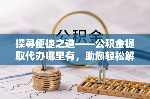 祁阳探寻便捷之道——公积金提取代办哪里有，助您轻松解决资金难题