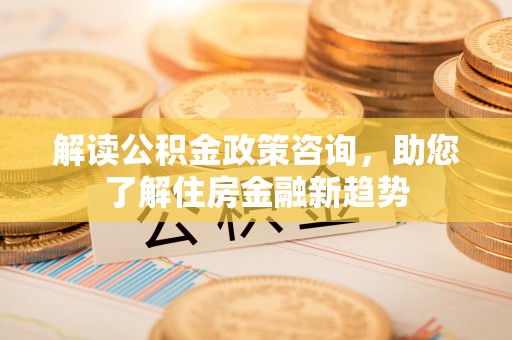 祁阳解读公积金政策咨询，助您了解住房金融新趋势