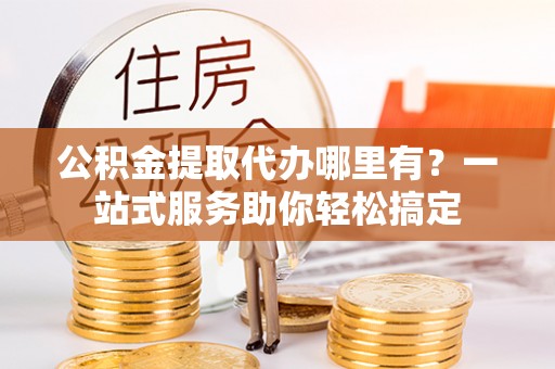 祁阳公积金提取代办哪里有？一站式服务助你轻松搞定