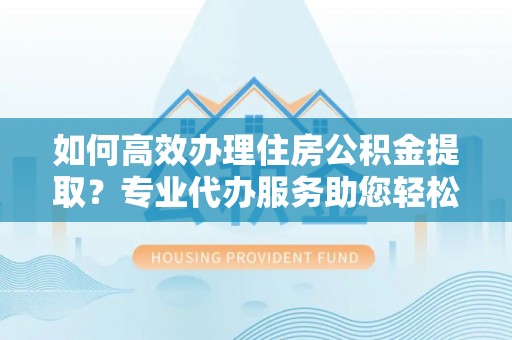 祁阳如何高效办理住房公积金提取？专业代办服务助您轻松搞定