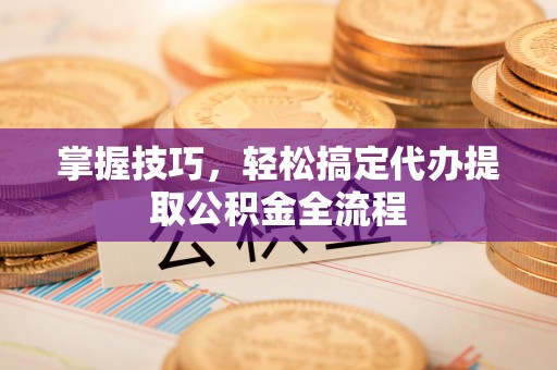 祁阳掌握技巧，轻松搞定代办提取公积金全流程