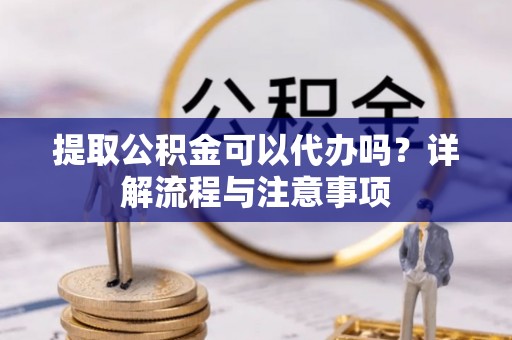 祁阳提取公积金可以代办吗？详解流程与注意事项