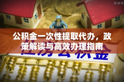 祁阳公积金一次性提取代办，政策解读与高效办理指南
