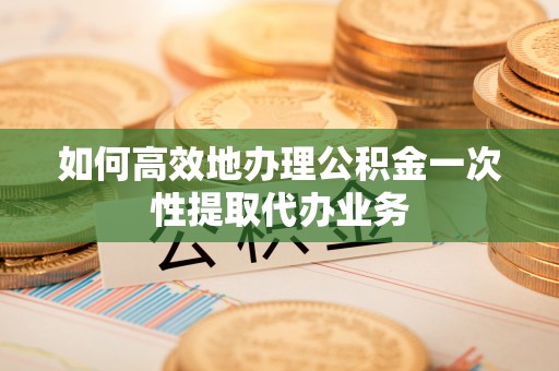 祁阳如何高效地办理公积金一次性提取代办业务