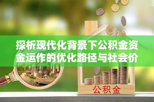 祁阳探析现代化背景下公积金资金运作的优化路径与社会价值