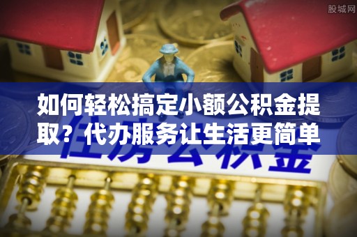 祁阳如何轻松搞定小额公积金提取？代办服务让生活更简单