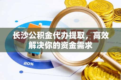 祁阳长沙公积金代办提取，高效解决你的资金需求