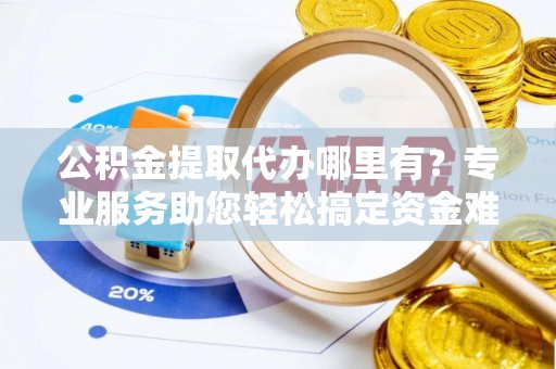 祁阳公积金提取代办哪里有？专业服务助您轻松搞定资金难题