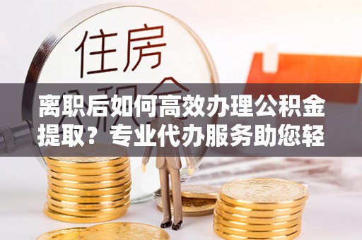 祁阳离职后如何高效办理公积金提取？专业代办服务助您轻松搞定