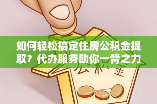 祁阳如何轻松搞定住房公积金提取？代办服务助你一臂之力