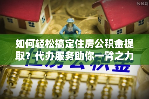 祁阳如何轻松搞定住房公积金提取？代办服务助你一臂之力