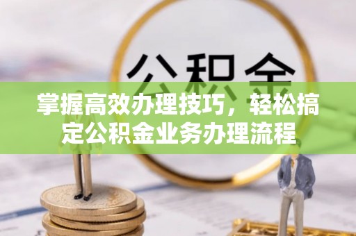 祁阳掌握高效办理技巧，轻松搞定公积金业务办理流程