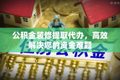 祁阳公积金装修提取代办，高效解决您的资金难题