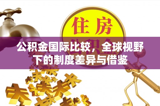 祁阳公积金国际比较，全球视野下的制度差异与借鉴