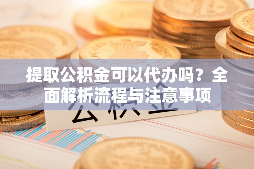 祁阳提取公积金可以代办吗？全面解析流程与注意事项