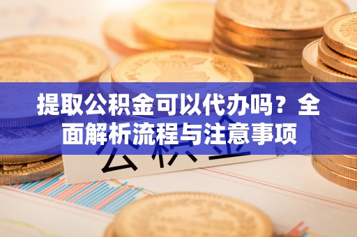 祁阳提取公积金可以代办吗？全面解析流程与注意事项