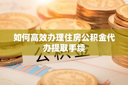 祁阳如何高效办理住房公积金代办提取手续