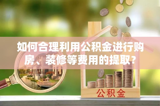 祁阳如何合理利用公积金进行购房、装修等费用的提取？
